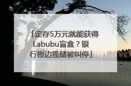 定存5万元就能获得Labubu盲盒？银行擦边揽储被叫停