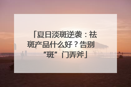 夏日淡斑逆袭：祛斑产品什么好？告别“斑”门弄斧