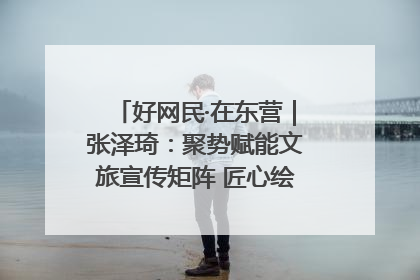 好网民·在东营｜张泽琦：聚势赋能文旅宣传矩阵 匠心绘就东营诗与远方