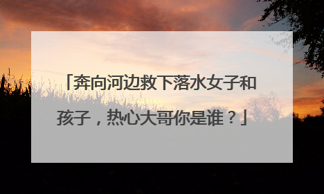奔向河边救下落水女子和孩子，热心大哥你是谁？