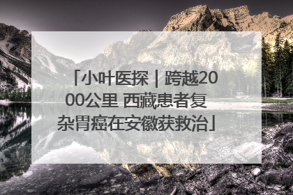小叶医探｜跨越2000公里 西藏患者复杂胃癌在安徽获救治