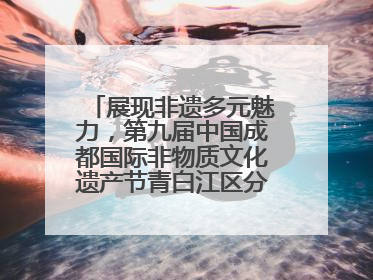 展现非遗多元魅力，第九届中国成都国际非物质文化遗产节青白江区分会场启幕