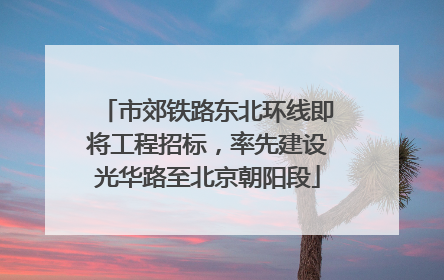 市郊铁路东北环线即将工程招标，率先建设光华路至北京朝阳段