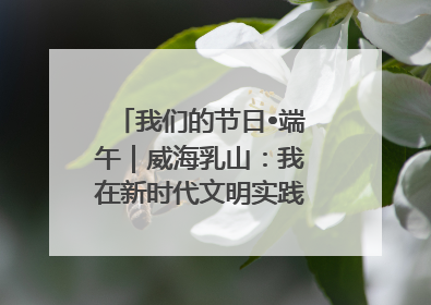 我们的节日•端午｜威海乳山：我在新时代文明实践中心过端午