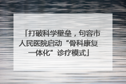打破科学壁垒，句容市人民医院启动“骨科康复一体化”诊疗模式