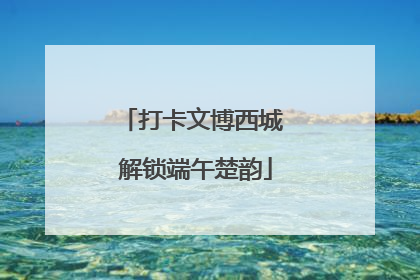 打卡文博西城 解锁端午楚韵
