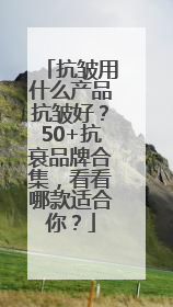 抗皱用什么产品抗皱好？50+抗衰品牌合集，看看哪款适合你？