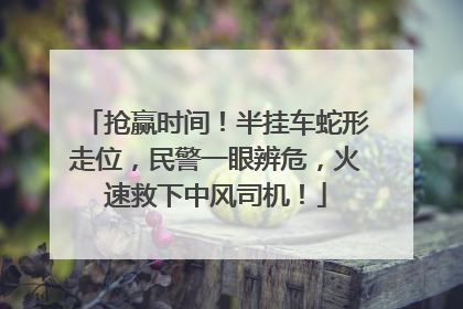 抢赢时间！半挂车蛇形走位，民警一眼辨危，火速救下中风司机！