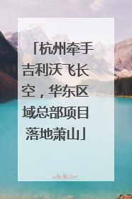 杭州牵手吉利沃飞长空，华东区域总部项目落地萧山