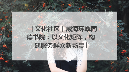 文化社区｜威海环翠同德书院：以文化矩阵，构建服务群众新场景