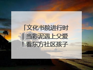 文化书院进行时｜当彩泥遇上父爱！看东方社区孩子们 “捏” 出心目中的爸爸