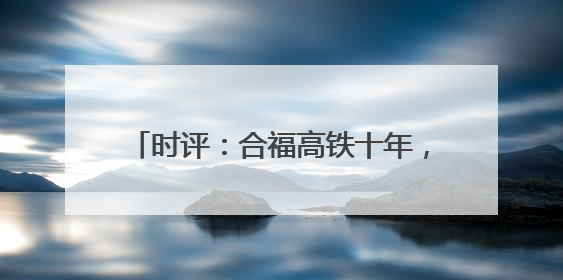 时评：合福高铁十年，山河间的“铁”骨柔情