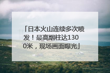 日本火山连续多次喷发！最高烟柱达1300米，现场画面曝光