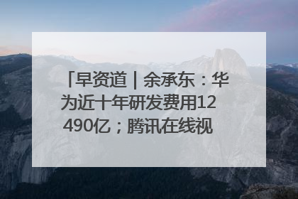 早资道｜余承东：华为近十年研发费用12490亿；腾讯在线视频重大组织调整