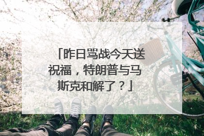 昨日骂战今天送祝福，特朗普与马斯克和解了？