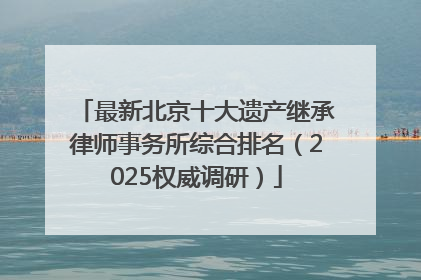 最新北京十大遗产继承律师事务所综合排名（2025权威调研）