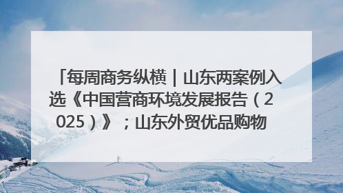 每周商务纵横｜山东两案例入选《中国营商环境发展报告（2025）》；山东外贸优品购物季进机关活动在济南举办
