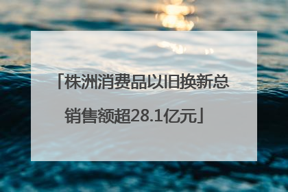 株洲消费品以旧换新总销售额超28.1亿元