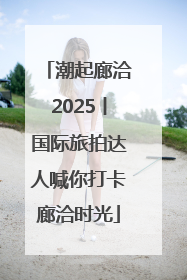 潮起廊洽2025丨国际旅拍达人喊你打卡廊洽时光