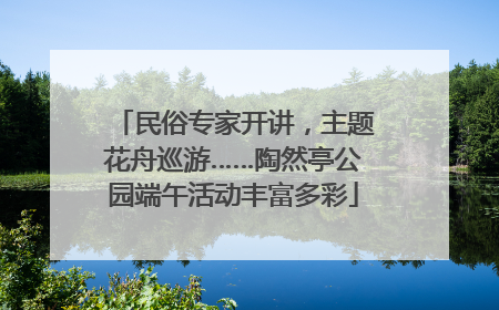 民俗专家开讲，主题花舟巡游……陶然亭公园端午活动丰富多彩