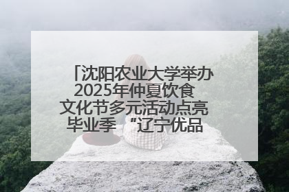 沈阳农业大学举办2025年仲夏饮食文化节多元活动点亮毕业季 “辽宁优品”进校园首站启动