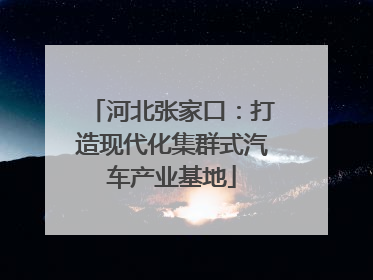 河北张家口：打造现代化集群式汽车产业基地