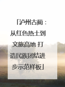 泸州古蔺：从红色热土到文旅高地 打造民族团结进步示范样板