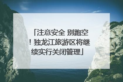 注意安全 别跑空！独龙江旅游区将继续实行关闭管理