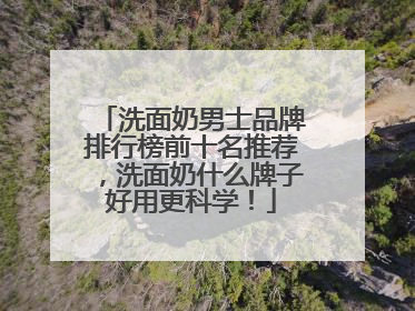 洗面奶男士品牌排行榜前十名推荐，洗面奶什么牌子好用更科学！