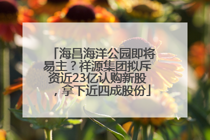 海昌海洋公园即将易主？祥源集团拟斥资近23亿认购新股，拿下近四成股份
