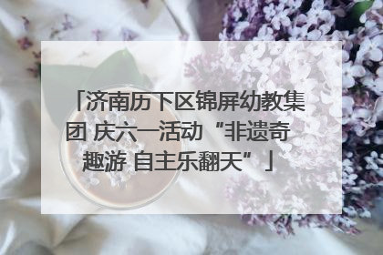济南历下区锦屏幼教集团 庆六一活动“非遗奇趣游 自主乐翻天”