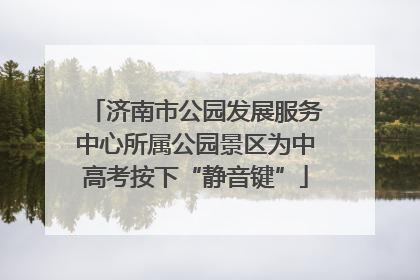 济南市公园发展服务中心所属公园景区为中高考按下“静音键”