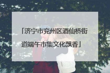 济宁市兖州区酒仙桥街道端午市集文化飘香
