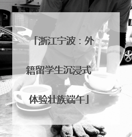 浙江宁波：外籍留学生沉浸式体验壮族端午