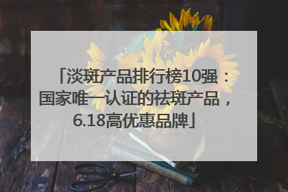 淡斑产品排行榜10强：国家唯一认证的祛斑产品，6.18高优惠品牌