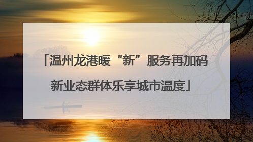 温州龙港暖“新”服务再加码 新业态群体乐享城市温度