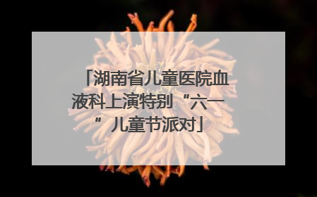 湖南省儿童医院血液科上演特别“六一”儿童节派对