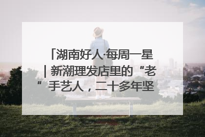 湖南好人·每周一星｜新潮理发店里的“老”手艺人，二十多年坚持5元理发不涨价