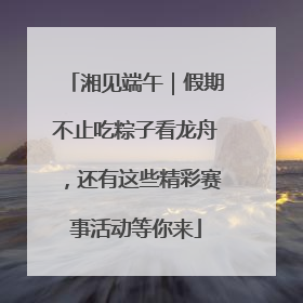 湘见端午｜假期不止吃粽子看龙舟，还有这些精彩赛事活动等你来