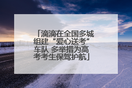 滴滴在全国多城组建“爱心送考”车队 多举措为高考考生保驾护航