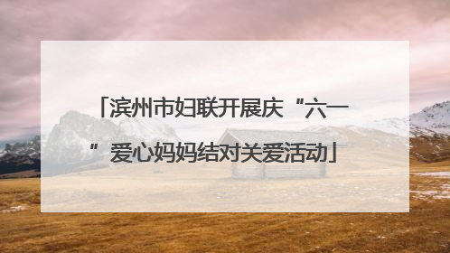 滨州市妇联开展庆“六一”爱心妈妈结对关爱活动