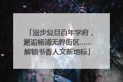 漫步复旦百年学府，邂逅杨浦无界街区……解锁书香人文新地标