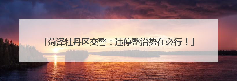 菏泽牡丹区交警：违停整治势在必行！