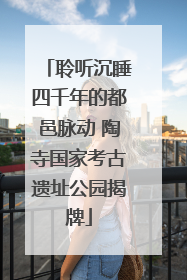 聆听沉睡四千年的都邑脉动 陶寺国家考古遗址公园揭牌