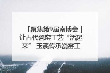聚焦第9届南博会｜让古代瓷窑工艺“活起来” 玉溪传承瓷窑工艺将出展南博会