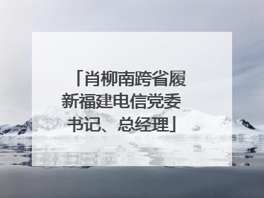肖柳南跨省履新福建电信党委书记、总经理