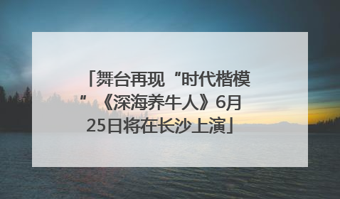 舞台再现“时代楷模”《深海养牛人》6月25日将在长沙上演