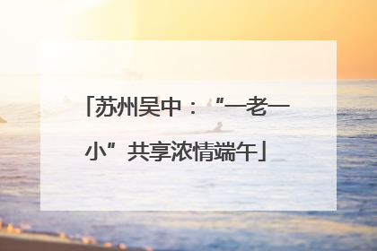 苏州吴中：“一老一小”共享浓情端午