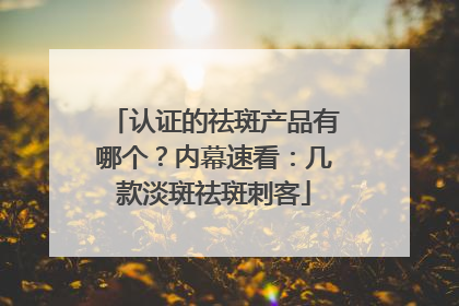 认证的祛斑产品有哪个？内幕速看：几款淡斑祛斑刺客