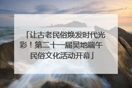 让古老民俗焕发时代光彩！第二十一届吴地端午民俗文化活动开幕